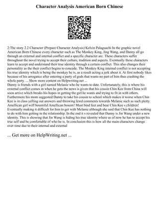 Character Analysis American Born Chinese
2:The story 2.2 Character (Prepare Character Analysis) Kelvin Palaguachi In the graphic novel
American Born Chinese every character such as The Monkey King, Jing Wang, and Danny all go
through an external and internal conflict and a specific character arc. These characters suffer
throughout the novel trying to accept their culture, tradition and aspects. Eventually these characters
learn to accept and understand their true identity through a certain conflict. This also changes their
personality as the their conflict begins to concede. The Monkey King internal conflict is not accepting
his true identity which is being the monkey he is, as a result acting a jerk about it. At first nobody likes
because of his arrogance after entering a party of gods that wants no part of him thus crashing the
whole party. ... Show more content on Helpwriting.net ...
Danny is friends with a girl named Melanie who he wants to date. Unfortunately, this is where his
external conflict comes in when he gets the news is given that his cousin Chin Kee from China will
soon arrive which breaks his hopes in getting the girl he wants and trying to fit in with others.
Furthermore his mom suggested Danny to take his cousin to school which makes it worse when Chin
Kee is in class yelling out answers and throwing lewd comments towards Melanie such as such pletty
Amellican girl wiff bountiful Amellican bosom! Must bind feet and bear Chin Kee s children!
Eventually making it difficult for him to get with Melanie although she said that Chin Kee has nothing
to do with him getting in the relationship. In the end it s revealed that Danny is Jin Wang under a new
identity. This is showing that Jin Wang is hiding his true identity where as of now he has to accept his
true self and be comfortable of who he is. In conclusion this is how all the main characters change
over time due to their internal and external
... Get more on HelpWriting.net ...
 