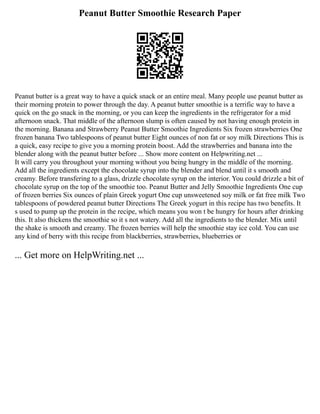 Peanut Butter Smoothie Research Paper
Peanut butter is a great way to have a quick snack or an entire meal. Many people use peanut butter as
their morning protein to power through the day. A peanut butter smoothie is a terrific way to have a
quick on the go snack in the morning, or you can keep the ingredients in the refrigerator for a mid
afternoon snack. That middle of the afternoon slump is often caused by not having enough protein in
the morning. Banana and Strawberry Peanut Butter Smoothie Ingredients Six frozen strawberries One
frozen banana Two tablespoons of peanut butter Eight ounces of non fat or soy milk Directions This is
a quick, easy recipe to give you a morning protein boost. Add the strawberries and banana into the
blender along with the peanut butter before ... Show more content on Helpwriting.net ...
It will carry you throughout your morning without you being hungry in the middle of the morning.
Add all the ingredients except the chocolate syrup into the blender and blend until it s smooth and
creamy. Before transfering to a glass, drizzle chocolate syrup on the interior. You could drizzle a bit of
chocolate syrup on the top of the smoothie too. Peanut Butter and Jelly Smoothie Ingredients One cup
of frozen berries Six ounces of plain Greek yogurt One cup unsweetened soy milk or fat free milk Two
tablespoons of powdered peanut butter Directions The Greek yogurt in this recipe has two benefits. It
s used to pump up the protein in the recipe, which means you won t be hungry for hours after drinking
this. It also thickens the smoothie so it s not watery. Add all the ingredients to the blender. Mix until
the shake is smooth and creamy. The frozen berries will help the smoothie stay ice cold. You can use
any kind of berry with this recipe from blackberries, strawberries, blueberries or
... Get more on HelpWriting.net ...
 