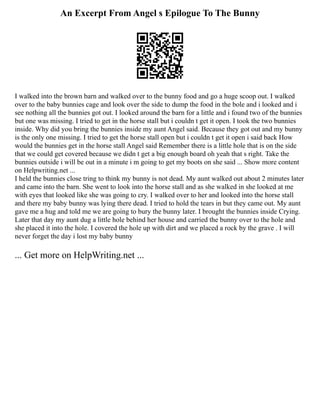 An Excerpt From Angel s Epilogue To The Bunny
I walked into the brown barn and walked over to the bunny food and go a huge scoop out. I walked
over to the baby bunnies cage and look over the side to dump the food in the bole and i looked and i
see nothing all the bunnies got out. I looked around the barn for a little and i found two of the bunnies
but one was missing. I tried to get in the horse stall but i couldn t get it open. I took the two bunnies
inside. Why did you bring the bunnies inside my aunt Angel said. Because they got out and my bunny
is the only one missing. I tried to get the horse stall open but i couldn t get it open i said back How
would the bunnies get in the horse stall Angel said Remember there is a little hole that is on the side
that we could get covered because we didn t get a big enough board oh yeah that s right. Take the
bunnies outside i will be out in a minute i m going to get my boots on she said ... Show more content
on Helpwriting.net ...
I held the bunnies close tring to think my bunny is not dead. My aunt walked out about 2 minutes later
and came into the barn. She went to look into the horse stall and as she walked in she looked at me
with eyes that looked like she was going to cry. I walked over to her and looked into the horse stall
and there my baby bunny was lying there dead. I tried to hold the tears in but they came out. My aunt
gave me a hug and told me we are going to bury the bunny later. I brought the bunnies inside Crying.
Later that day my aunt dug a little hole behind her house and carried the bunny over to the hole and
she placed it into the hole. I covered the hole up with dirt and we placed a rock by the grave . I will
never forget the day i lost my baby bunny
... Get more on HelpWriting.net ...
 