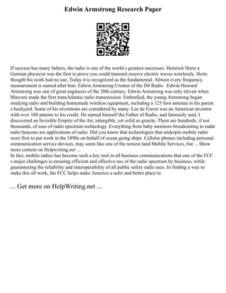 Edwin Armstrong Research Paper
If success has many fathers, the radio is one of the world s greatest successes. Heinrich Hertz a
German physicist was the first to prove you could transmit receive electric waves wirelessly. Hertz
thought his work had no use, Today it is recognized as the fundamental. Almost every frequency
measurement is named after him. Edwin Armstrong Creator of the IM Radio . Edwin Howard
Armstrong was one of great engineers of the 20th century. Edwin Armstrong was only eleven when
Marconi made the first transAtlantic radio transmission. Enthralled, the young Armstrong began
studying radio and building homemade wireless equipment, including a 125 foot antenna in his parent
s backyard. Some of his inventions are considered by many. Lee de Forest was an American inventor
with over 180 patents to his credit. He named himself the Father of Radio, and famously said, I
discovered an Invisible Empire of the Air, intangible, yet solid as granite .There are hundreds; if not
thousands, of uses of radio spectrum technology. Everything from baby monitors broadcasting to radar
radio beacons are applications of radio. Did you know that technologies that underpin mobile radio
were first to put work in the 1890s on behalf of ocean going ships. Cellular phones including personal
communication service devices, may seem like one of the newest land Mobile Services, but ... Show
more content on Helpwriting.net ...
In fact, mobile radios has become such a key tool in all business communications that one of the FCC
s major challenges is ensuring efficient and effective use of the radio spectrum by business, while
guaranteeing the reliability and interoperability of all public safety radio uses. In finding a way to
make this all work, the FCC helps make America a safer and better place to
... Get more on HelpWriting.net ...
 