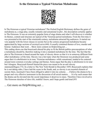 Is the Octoroon a Typical Victorian Melodrama
Is The Octoroon a typical Victorian melodrama? The Oxford English Dictionary defines the genre of
melodrama as, a stage play, usually romantic and sensational in plot , this description certainly applies
to The Octoroon. It was an extremely popular form of stage drama and what I will discover is whether
its themes, content and structure are typical of the Victorian period melodrama. From the first time it
was presented at the start of the nineteenth century, melodrama attracted big audiences. It started out
very popular with the lower classes in society but as the century progressed melodrama became
appreciated by large sections of society(Leaver,444). It usually contained themes of love, murder and
honour. Audiences that went ... Show more content on Helpwriting.net ...
This ending shows me that boucicault altered his play to fit the British publics preconceptions of what
a melodrama should be, therefore making it into a standard melodrama for the time. The fact that the
plot in The Octoroon is based around the topic of slavery shows us that it is in someway different from
other melodrama s of the time. Slavery was a hot topic when the Octoroon was produced and some
argue that it is abolitionist in its tone. Victorian melodrama s while sensational, tended to be centered
around more common everyday settings and themes. Some argue that the play is abolitionist in its tone
but I disagree. Boucicault himself denied the piece was meant to be an anti slavery
statement(Degen,173). In a letter to The New York Herald in December 1859, Boucicault explains that
he is not taking sides, I have laid the scene in the South, and, as slavery is an essential element of
society there, insomuch I have been obliged to admit it into my scheme. . . .I believe the drama to be a
proper and very effective instrument in the discussion of all social matters. . . .It is by such means that
the drama can be elevated into the social importance it deserves to enjoy. Therefore I have involved in
The Octoroon sketches of slave life, truthful I know, and I hope gentle and kind (NY
... Get more on HelpWriting.net ...
 