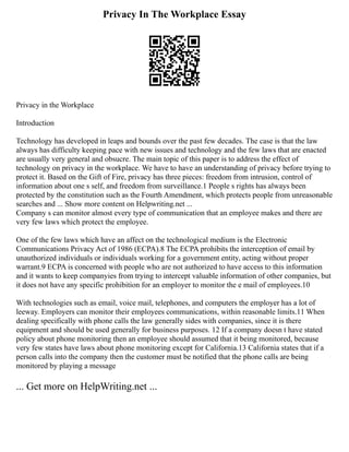 Privacy In The Workplace Essay
Privacy in the Workplace
Introduction
Technology has developed in leaps and bounds over the past few decades. The case is that the law
always has difficulty keeping pace with new issues and technology and the few laws that are enacted
are usually very general and obsucre. The main topic of this paper is to address the effect of
technology on privacy in the workplace. We have to have an understanding of privacy before trying to
protect it. Based on the Gift of Fire, privacy has three pieces: freedom from intrusion, control of
information about one s self, and freedom from surveillance.1 People s rights has always been
protected by the constitution such as the Fourth Amendment, which protects people from unreasonable
searches and ... Show more content on Helpwriting.net ...
Company s can monitor almost every type of communication that an employee makes and there are
very few laws which protect the employee.
One of the few laws which have an affect on the technological medium is the Electronic
Communications Privacy Act of 1986 (ECPA).8 The ECPA prohibits the interception of email by
unauthorized individuals or individuals working for a government entity, acting without proper
warrant.9 ECPA is concerned with people who are not authorized to have access to this information
and it wants to keep companyies from trying to intercept valuable information of other companies, but
it does not have any specific prohibition for an employer to monitor the e mail of employees.10
With technologies such as email, voice mail, telephones, and computers the employer has a lot of
leeway. Employers can monitor their employees communications, within reasonable limits.11 When
dealing specifically with phone calls the law generally sides with companies, since it is there
equipment and should be used generally for business purposes. 12 If a company doesn t have stated
policy about phone monitoring then an employee should assumed that it being monitored, because
very few states have laws about phone monitoring except for California.13 California states that if a
person calls into the company then the customer must be notified that the phone calls are being
monitored by playing a message
... Get more on HelpWriting.net ...
 