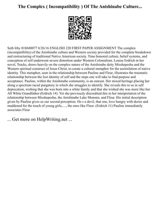 The Complex ( Incompatibility ) Of The Anishinabe Culture...
Seth Irby 818680077 8/26/16 ENGLISH 220 FIRST PAPER ASSIGNMENT The complex
(incompatibility) of the Anishinabe culture and Western society provided for the complete breakdown
and restructuring of traditional Native American society. Time honored culture, belief systems, and
conception of self underwent severe distortion under Western Colonialism. Louise Erdrich in her
novel, Tracks, draws heavily on the complex nature of the Anishinabe deity Misshepeshu and the
Western spiritual construct of Jesus Christ, to create a cultural metaphor for the assimilation of native
identity. This metaphor, seen in the relationship between Pauline and Fleur, illustrates the traumatic
relationship between the lost identity of self and the steps one will take to find purpose and
acceptance. Pauline, within the Anishinabe community, is an outcast. Her mixed heritage placing her
along a spectrum racial purgatory in which she struggles to identify. She reveals this to us in self
deprecation, wishing that she was born into a white family and that she wished she was more like her
All White Grandfather (Erdrich 14). Yet she previously discredited this in her interpretation of the
relationship between Misshepeshu, the Anishinabe Lake Monster, and Fleur. His initial description
given by Pauline gives us our second perception. He s a devil, that one, love hungry with desire and
maddened for the touch of young girls,...., the ones like Fleur. (Erdrich 11) Pauline immediately
associates Fleur
... Get more on HelpWriting.net ...
 