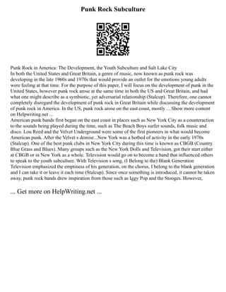 Punk Rock Subculture
Punk Rock in America: The Development, the Youth Subculture and Salt Lake City
In both the United States and Great Britain, a genre of music, now known as punk rock was
developing in the late 1960s and 1970s that would provide an outlet for the emotions young adults
were feeling at that time. For the purpose of this paper, I will focus on the development of punk in the
United States, however punk rock arose at the same time in both the US and Great Britain, and had
what one might describe as a symbiotic, yet adversarial relationship (Stalcup). Therefore, one cannot
completely disregard the development of punk rock in Great Britain while discussing the development
of punk rock in America. In the US, punk rock arose on the east coast, mostly ... Show more content
on Helpwriting.net ...
American punk bands first began on the east coast in places such as New York City as a counteraction
to the sounds being played during the time, such as The Beach Boys surfer sounds, folk music and
disco. Lou Reed and the Velvet Underground were some of the first pioneers in what would become
American punk. After the Velvet s demise...New York was a hotbed of activity in the early 1970s
(Stalcup). One of the best punk clubs in New York City during this time is known as CBGB (Country
Blue Grass and Blues). Many groups such as the New York Dolls and Television, got their start either
at CBGB or in New York as a whole. Television would go on to become a band that influenced others
to speak to the youth subculture. With Television s song, (I Belong to the) Blank Generation
Television emphasized the emptiness of his generation, on the chorus, I belong to the blank generation
and I can take it or leave it each time (Stalcup). Since once something is introduced, it cannot be taken
away, punk rock bands drew inspiration from those such as Iggy Pop and the Stooges. However,
... Get more on HelpWriting.net ...
 