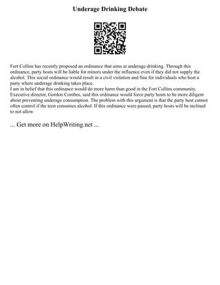 Underage Drinking Debate
Fort Collins has recently proposed an ordinance that aims at underage drinking. Through this
ordinance, party hosts will be liable for minors under the influence even if they did not supply the
alcohol. This social ordinance would result in a civil violation and fine for individuals who host a
party where underage drinking takes place.
I am in belief that this ordinance would do more harm than good in the Fort Collins community.
Executive director, Gordon Combes, said this ordinance would force party hosts to be more diligent
about preventing underage consumption. The problem with this argument is that the party host cannot
often control if the teen consumes alcohol. If this ordinance were passed, party hosts will be inclined
to not allow
... Get more on HelpWriting.net ...
 