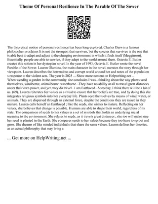 Theme Of Personal Resilience In The Parable Of The Sower
The theoretical notion of personal resilience has been long explored. Charles Darwin a famous
philosopher proclaims It is not the strongest that survives, but the species that survives is the one that
is able best to adapt and adjust to the changing environment in which it finds itself (Megginson).
Essentially, people are able to survive, if they adapt to the world around them. Octavia E. Butler
creates this notion in her dystopian novel. In the year of 1993, Octavia E. Butler wrote the novel
Parable of the Sower. Lauren Olamina, the main character in the novel, narrates the story through her
viewpoint. Lauren describes the horrendous and corrupt world around her and notes of the population
s response to the violent acts. The year is 2025 ... Show more content on Helpwriting.net ...
When weeding a garden in the community, she concludes I was...thinking about the way plants seed
themselves, windborne, animalborne, waterborne...They have no ability at all to travel great distances
under their own power, and yet, they do travel...I am Earthseed...Someday, I think there will be a lot of
us. (69). Lauren reiterates her values as a ritual to ensure that her beliefs are true, and by doing this she
integrates religious symbols into her everyday life. Plants seed themselves by means of wind, water, or
animals. They are dispersed through an external force, despite the conditions they are raised in they
mature. Lauren calls herself an Earthseed ; like the seeds, she wishes to mature. Reflecting on her
values, she believes that change is possible. Humans are able to shape their world, regardless of its
state. The comparison of seeds to her values is a set of symbols that holds an underlying social
meaning to the environment. She relates to seeds, as it travels great distances ; she too will make sure
her seed is planted in the Earth. She compares seeds to her values because they too have to sprout and
grow. She dreams of like minded individuals that share the same values. Lauren defines her theories,
as an actual philosophy that may bring a
... Get more on HelpWriting.net ...
 