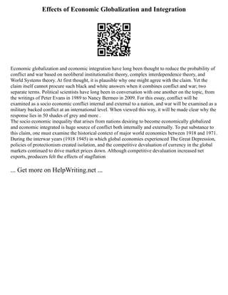 Effects of Economic Globalization and Integration
Economic globalization and economic integration have long been thought to reduce the probability of
conflict and war based on neoliberal institutionalist theory, complex interdependence theory, and
World Systems theory. At first thought, it is plausible why one might agree with the claim. Yet the
claim itself cannot procure such black and white answers when it combines conflict and war; two
separate terms. Political scientists have long been in conversation with one another on the topic, from
the writings of Peter Evans in 1989 to Nancy Bermeo in 2009. For this essay, conflict will be
examined as a socio economic conflict internal and external to a nation, and war will be examined as a
military backed conflict at an international level. When viewed this way, it will be made clear why the
response lies in 50 shades of grey and more .
The socio economic inequality that arises from nations desiring to become economically globalized
and economic integrated is huge source of conflict both internally and externally. To put substance to
this claim, one must examine the historical context of major world economies between 1918 and 1971.
During the interwar years (1918 1945) in which global economies experienced The Great Depression,
policies of protectionism created isolation, and the competitive devaluation of currency in the global
markets continued to drive market prices down. Although competitive devaluation increased net
exports, producers felt the effects of stagflation
... Get more on HelpWriting.net ...
 