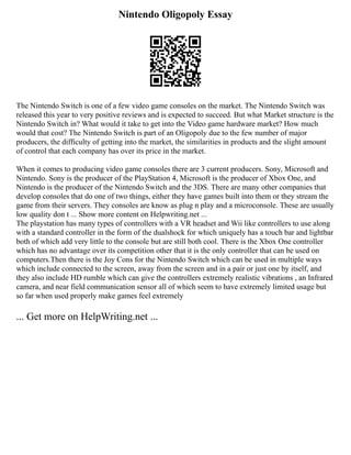 Nintendo Oligopoly Essay
The Nintendo Switch is one of a few video game consoles on the market. The Nintendo Switch was
released this year to very positive reviews and is expected to succeed. But what Market structure is the
Nintendo Switch in? What would it take to get into the Video game hardware market? How much
would that cost? The Nintendo Switch is part of an Oligopoly due to the few number of major
producers, the difficulty of getting into the market, the similarities in products and the slight amount
of control that each company has over its price in the market.
When it comes to producing video game consoles there are 3 current producers. Sony, Microsoft and
Nintendo. Sony is the producer of the PlayStation 4, Microsoft is the producer of Xbox One, and
Nintendo is the producer of the Nintendo Switch and the 3DS. There are many other companies that
develop consoles that do one of two things, either they have games built into them or they stream the
game from their servers. They consoles are know as plug n play and a microconsole. These are usually
low quality don t ... Show more content on Helpwriting.net ...
The playstation has many types of controllers with a VR headset and Wii like controllers to use along
with a standard controller in the form of the dualshock for which uniquely has a touch bar and lightbar
both of which add very little to the console but are still both cool. There is the Xbox One controller
which has no advantage over its competition other that it is the only controller that can be used on
computers.Then there is the Joy Cons for the Nintendo Switch which can be used in multiple ways
which include connected to the screen, away from the screen and in a pair or just one by itself, and
they also include HD rumble which can give the controllers extremely realistic vibrations , an Infrared
camera, and near field communication sensor all of which seem to have extremely limited usage but
so far when used properly make games feel extremely
... Get more on HelpWriting.net ...
 