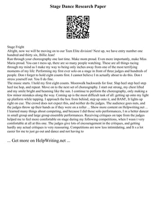Stage Dance Research Paper
Stage Fright
Alright, now we will be moving on to our Teen Elite division! Next up, we have entry number one
hundred and thirty six, Billie Jean!
Run through your choreography one last time. Make mom proud. Even more importantly, make Miss
Maria proud. You can t mess up, there are so many people watching. These are all things racing
through my mind as I make my way to being only inches away from one of the most terrifying
moments of my life: Performing my first ever solo on a stage in front of three judges and hundreds of
people. Don t forget to hold eight counts first. I cannot believe I m actually about to do this. Don t
stress yourself out. You ll do fine.
The music starts. I hold my first eight counts. Moonwalk backwards for four. Slap heel step heel step
heel toe hop, and repeat. Move on to the next set of choreography. I start out strong, my chest lifted
and my smile bright and beaming like the sun. I continue to perform the choreography, only making a
few minor mistakes along the way. Coming up is the most difficult task of all: getting up onto my light
up platform while tapping. I approach the box from behind, step up onto it, and BAM!, It lights up
right on cue. The crowd does not expect this, and neither do the judges. The audience goes nuts, and
the judges throw up their hands as if they were on a roller ... Show more content on Helpwriting.net ...
I learned many things about competing, and because I did those solo performances, I m a better dancer
in small group and large group ensemble performances. Receiving critiques on tape from the judges
helped me to feel more comfortable on stage during my following competitions, when I wasn t very
comfortable at all at this one. The judges give lots of encouragement in the critiques, and getting
hardly any actual critiques is very reassuring. Competitions are now less intimidating, and It s a lot
easier for me to just go out and dance and not having to
... Get more on HelpWriting.net ...
 