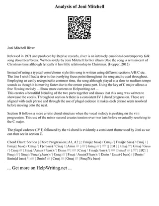 Analysis of Joni Mitchell
Joni Mitchell River
Released in 1971 and produced by Reprise records, river is an intensely emotional contemporary folk
song about heartbreak. Written solely by Joni Mitchell for her album Blue the song is reminiscent of
Christmas time although lyrically it has little relationship to Christmas. (Hopper, 2012)
Instead of using a typical verse/chorus style this song is written using different sections A/B/C etc.
The line I wish I had a river is the overlying focus point throughout the song and is used throughout.
Employing an easily recognizable common time, the song although played at a slow to medium tempo
sounds as though it is moving faster due to the ornate piano part. Using the key of C major allows a
free flowing melody ... Show more content on Helpwriting.net ...
This creates a beautiful blending of the two parts together and shows that this song was written to
showcase the vocals. Throughout section A there is a consistent IV I chord progression. These are
aligned with each phrase and through the use of plagal cadence it makes each phrase seem resolved
before moving onto the next.
Section B follows a more erratic chord structure when the vocal melody is peaking on the vi ii
progression. This use of the minor second creates tension over two bars before eventually resolving to
the C major.
The plagal cadence (IV I) followed by the vi chord is evidently a consistent theme used by Joni as we
can then see in section C.
Chord Chart: Section | Chord Progression | A1, A2 | |: Fmaj(c bass) / Cmaj / | Fmaj(c bass) / Cmaj / |
Fmaj(c bass) / Cmaj / | F(c bass) / Cmaj / | Amin /// | //// | Gmaj /// | //// :|| | B1 | | Fmaj /// | Gmaj / Gsus
/ | Cmaj /// | Fmaj / Amin(F bass) / | Dmin /// | //// | Cmaj / Fmaj(c bass) / | //// | Fmaj7 /// | //// | | B2 | |
Fmaj /// | Gmaj / Fmaj(g bass) / | Cmaj /// | Fmaj / Amin(F bass) / | Dmin / Emin(d bass) / | Dmin /
Emin(d bass) / | //// | Dmin7 /// | Cmaj /// | Gmaj /// | Fmaj7(c bass)
... Get more on HelpWriting.net ...
 