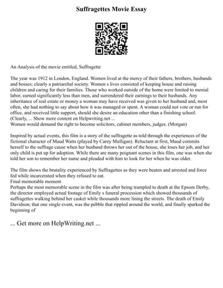 Suffragettes Movie Essay
An Analysis of the movie entitled, Suffragette
The year was 1912 in London, England. Women lived at the mercy of their fathers, brothers, husbands
and bosses; clearly a patriarchal society. Women s lives consisted of keeping house and raising
children and caring for their families. Those who worked outside of the home were limited to menial
labor, earned significantly less than men, and surrendered their earnings to their husbands. Any
inheritance of real estate or money a woman may have received was given to her husband and, most
often, she had nothing to say about how it was managed or spent. A woman could not vote or run for
office, and received little support, should she desire an education other than a finishing school.
(Clearly, ... Show more content on Helpwriting.net ...
Women would demand the right to become solicitors, cabinet members, judges. (Morgan)
Inspired by actual events, this film is a story of the suffragette as told through the experiences of the
fictional character of Maud Watts (played by Carey Mulligan). Reluctant at first, Maud commits
herself to the suffrage cause when her husband throws her out of the house, she loses her job, and her
only child is put up for adoption. While there are many poignant scenes in this film, one was when she
told her son to remember her name and pleaded with him to look for her when he was older.
The film shows the brutality experienced by Suffragettes as they were beaten and arrested and force
fed while incarcerated when they refused to eat.
Final memorable moment
Perhaps the most memorable scene in the film was after being trampled to death at the Epsom Derby,
the director employed actual footage of Emily s funeral procession which showed thousands of
suffragettes walking behind her casket while thousands more lining the streets. The death of Emily
Davidson; that one single event, was the pebble that rippled around the world, and finally sparked the
beginning of
... Get more on HelpWriting.net ...
 