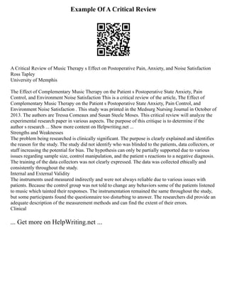 Example Of A Critical Review
A Critical Review of Music Therapy s Effect on Postoperative Pain, Anxiety, and Noise Satisfaction
Ross Tapley
University of Memphis
The Effect of Complementary Music Therapy on the Patient s Postoperative State Anxiety, Pain
Control, and Environment Noise Satisfaction This is a critical review of the article, The Effect of
Complementary Music Therapy on the Patient s Postoperative State Anxiety, Pain Control, and
Environment Noise Satisfaction . This study was printed in the Medsurg Nursing Journal in October of
2013. The authors are Tressa Comeaux and Susan Steele Moses. This critical review will analyze the
experimental research paper in various aspects. The purpose of this critique is to determine if the
author s research ... Show more content on Helpwriting.net ...
Strengths and Weaknesses
The problem being researched is clinically significant. The purpose is clearly explained and identifies
the reason for the study. The study did not identify who was blinded to the patients, data collectors, or
staff increasing the potential for bias. The hypothesis can only be partially supported due to various
issues regarding sample size, control manipulation, and the patient s reactions to a negative diagnosis.
The training of the data collectors was not clearly expressed. The data was collected ethically and
consistently throughout the study.
Internal and External Validity
The instruments used measured indirectly and were not always reliable due to various issues with
patients. Because the control group was not told to change any behaviors some of the patients listened
to music which tainted their responses. The instrumentation remained the same throughout the study,
but some participants found the questionnaire too disturbing to answer. The researchers did provide an
adequate description of the measurement methods and can find the extent of their errors.
Clinical
... Get more on HelpWriting.net ...
 