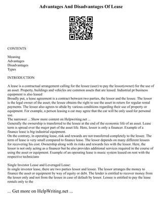 Advantages And Disadvantages Of Lease
CONTENTS
Meaning
Advantages
Disadvantages
Types
INTRODUCTION
A lease is a contractual arrangement calling for the lessee (user) to pay the lessor(owner) for the use of
an asset. Property, buildings and vehicles are common assets that are leased. Industrial pr business
equipment is also leased
Broadly put, a lease agreement is a contract between two parties, the lessor and the lessee. The lessor
is the legal owner of the asset; the lessee obtains the right to use the asset in return for regular rental
payments. The lessee also agrees to abide by various conditions regarding their use of property or
equipment. For example, a person leasing a car may agree that the car will be only used for personal
use.
The narrower ... Show more content on Helpwriting.net ...
Generally the ownership is transferred to the lessee at the end of the economic life of an asset. Lease
term is spread over the major part of the asset life. Here, lessor is only a financer. Example of a
finance lease is big industrial equipment.
On the contrary, in operating lease, risk and rewards are not transferred completely to the lessee. The
term of lease is very small compared to finance lease. The lessor depends on many different lessees
for recovering his cost. Ownership along with its risks and rewards lies with the lessor. Here, the
lessor is not only acting as a financer but he also provides additional services required in the course of
using the asset or equipment. Example of an operating lease is music system leased on rent with the
respective technicians
Single Investor Lease and Leveraged Lease:
In single investor lease, there are two parties lessor and lessee. The lessor arranges the money to
finance the asset or equipment by way of equity or debt. The lender is entitled to recover money from
the lessor only and not from the lessee in case of default by lessor. Lessee is entitled to pay the lease
rentals only to the
... Get more on HelpWriting.net ...
 
