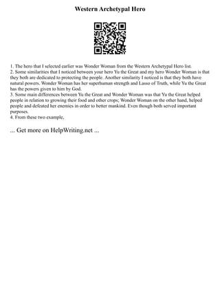 Western Archetypal Hero
1. The hero that I selected earlier was Wonder Woman from the Western Archetypal Hero list.
2. Some similarities that I noticed between your hero Yu the Great and my hero Wonder Woman is that
they both are dedicated to protecting the people. Another similarity I noticed is that they both have
natural powers. Wonder Woman has her superhuman strength and Lasso of Truth, while Yu the Great
has the powers given to him by God.
3. Some main differences between Yu the Great and Wonder Woman was that Yu the Great helped
people in relation to growing their food and other crops; Wonder Woman on the other hand, helped
people and defeated her enemies in order to better mankind. Even though both served important
purposes.
4. From these two example,
... Get more on HelpWriting.net ...
 