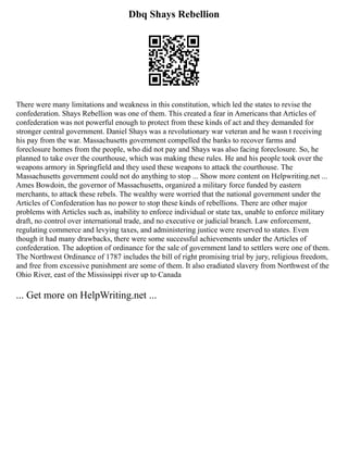 Dbq Shays Rebellion
There were many limitations and weakness in this constitution, which led the states to revise the
confederation. Shays Rebellion was one of them. This created a fear in Americans that Articles of
confederation was not powerful enough to protect from these kinds of act and they demanded for
stronger central government. Daniel Shays was a revolutionary war veteran and he wasn t receiving
his pay from the war. Massachusetts government compelled the banks to recover farms and
foreclosure homes from the people, who did not pay and Shays was also facing foreclosure. So, he
planned to take over the courthouse, which was making these rules. He and his people took over the
weapons armory in Springfield and they used these weapons to attack the courthouse. The
Massachusetts government could not do anything to stop ... Show more content on Helpwriting.net ...
Ames Bowdoin, the governor of Massachusetts, organized a military force funded by eastern
merchants, to attack these rebels. The wealthy were worried that the national government under the
Articles of Confederation has no power to stop these kinds of rebellions. There are other major
problems with Articles such as, inability to enforce individual or state tax, unable to enforce military
draft, no control over international trade, and no executive or judicial branch. Law enforcement,
regulating commerce and levying taxes, and administering justice were reserved to states. Even
though it had many drawbacks, there were some successful achievements under the Articles of
confederation. The adoption of ordinance for the sale of government land to settlers were one of them.
The Northwest Ordinance of 1787 includes the bill of right promising trial by jury, religious freedom,
and free from excessive punishment are some of them. It also eradiated slavery from Northwest of the
Ohio River, east of the Mississippi river up to Canada
... Get more on HelpWriting.net ...
 