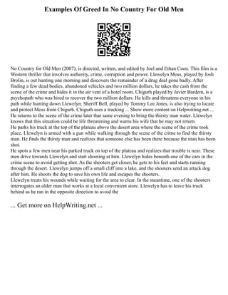 Examples Of Greed In No Country For Old Men
No Country for Old Men (2007), is directed, written, and edited by Joel and Ethan Coen. This film is a
Western thriller that involves authority, crime, corruption and power. Llewelyn Moss, played by Josh
Brolin, is out hunting one morning and discovers the remainder of a drug deal gone badly. After
finding a few dead bodies, abandoned vehicles and two million dollars, he takes the cash from the
scene of the crime and hides it in the air vent of a hotel room. Chigurh played by Javier Bardem, is a
psychopath who was hired to recover the two million dollars. He kills and threatens everyone in his
path while hunting down Llewelyn. Sheriff Bell, played by Tommy Lee Jones, is also trying to locate
and protect Moss from Chigurh. Chigurh uses a tracking ... Show more content on Helpwriting.net ...
He returns to the scene of the crime later that same evening to bring the thirsty man water. Llewelyn
knows that this situation could be life threatening and warns his wife that he may not return.
He parks his truck at the top of the plateau above the desert area where the scene of the crime took
place. Llewelyn is armed with a gun while walking through the scene of the crime to find the thirsty
man. He finds the thirsty man and realizes that someone else has been there because the man has been
shot.
He spots a few men near his parked truck on top of the plateau and realizes that trouble is near. These
men drive towards Llewelyn and start shooting at him. Llewelyn hides beneath one of the cars in the
crime scene to avoid getting shot. As the shooters get closer, he gets to his feet and starts running
through the desert. Llewelyn jumps off a small cliff into a lake, and the shooters send an attack dog
after him. He shoots the dog to save his own life and escapes the shooters.
Llewelyn treats his wounds while waiting for the area to clear. In the meantime, one of the shooters
interrogates an older man that works at a local convenient store. Llewelyn has to leave his truck
behind as he ran in the opposite direction to avoid the
... Get more on HelpWriting.net ...
 