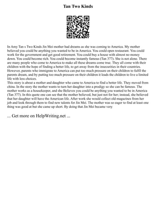 Tan Two Kinds
In Amy Tan s Two Kinds Jin Mei mother had dreams as she was coming to America. My mother
believed you could be anything you wanted to be in America. You could open restaurant. You could
work for the government and get good retirement. You could buy a house with almost no money
down. You could become rich. You could become instantly famous (Tan 377). She is not alone. There
are many people who come to America to make all these dreams come true. They all come with their
children with the hope of finding a better life, to get away from the insecurities in their countries.
However, parents who immigrate to America can put too much pressure on their children to fulfil the
parents dream, and by putting too much pressure on their children it leads the children to live a limited
life with less choices.
This story is about a mother and daughter who came to America to find a better life. They moved from
china. In the story the mother wants to turn her daughter into a prodigy so she can be famous. The
mother works as a housekeeper, and she Believes you could be anything you wanted to be in America
(Tan 377). In this quote one can see that the mother believed, but just not for her; instead, she believed
that her daughter will have the American life. After work she would collect old magazines from her
job and look through them to find new talents for Jin Mei. The mother was so eager to find at least one
thing was good at but she came up short. By doing that Jin Mei became very
... Get more on HelpWriting.net ...
 