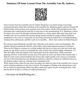 Summary Of Some Lessons From The Assembly Line By Andrew...
Some Lessons from the Assembly Line by Andrew Braaksma is an article trying to encourage
continued education rather than a lifetime on the assembly line. Braaksma paints a picture of harsh life
behind clunky metal machine in his summers away from school. All the while pointing out his other
classmates don t understand the hard life so many have in the manufacturing. In A. Braaksma s article,
his claims of an easier life through continued education is a better option than many long, hard, and
unstable years on an assembly line because during summer months his rough working conditions
compared to a few years in a classroom, he also brings the leisured student life to not understanding a
strenuous blue collar career, and How a job on an assembly ... Show more content on Helpwriting.net
...
His summers spent behind the assembly line, while they work retail or entry level hospitality. The
students taking for granted the lifestyle, while others work rough strenuous positions in factories.
There are few things as cocksure as a college student who has never been out in the real world, and
people my age always seem to overestimate the value of their time and knowledge. (Braaksma, 17)
Here the author states the mindset of his school peers from his observations. While somewhat
agreeing with him. It still strikes me that some of his peers do work very hard at their summer jobs. I
think he comes across closed minded to the stresses they might actually come across in a restaurant
sell out or 4th of July blowout sale. Braaksma could have stated his evidence in a different tone as to
not alienate readers whom are working retail or hospitality jobs.
While, harsh as blue collar life may seem, the author also states his time on the assembly line is just as
much a learning experience as his time in school. The struggles of finding work when he loses a job
due to closures or downsizing. Observing others whom have spent 30 years working the lines. Also,
just the advice of other co workers to study hard and move
... Get more on HelpWriting.net ...
 