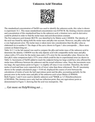 Unknown Acid Titration
The standardized concentration of NaOH was used to identify the unknown acids, this value is shown
is experiment 16.1. This mean standardized concentration was 0.0784 M. By titrating a known amount
and concentration of this standardized base to the unknown acid, a titration curve and its derivative
could be plotted in order to find the molar mass and acid dissociation constant.
The first unknown acid titrated, BGYW, was identified to be Maleic acid, C4H4O4. The identity of
the acid was found by taking both the molar mass and pKa into account. However, one pKa value had
a very high percent error. The molar mass is taken more into consideration than the pKa value as
elaborated on in number 4. The shape of the curve shown in Figure 1 also corresponds ... Show more
content on Helpwriting.net ...
Table 16 2 1 in the lab manual was used to compare the pKa and molar mass of the unknown acid to
determine the identity. C4H4O4 was the only diprotic acid with comparable molar mass and pKa
values with a 31% error for the molar mass and a 12% error for the second pKa value. However, the
first pKA value comparison had a 157% error which could be due to experimental error (as shown in
Table 1). Increments of NaOH added to reach the endpoint being too large could have also affected the
molar mass difference between the unknown and the actual reference value. Since the increments were
too large, the equivalence point in Figure 1 is slightly off since it was overshot. Therefore, the initial
moles of acid and base were expected to be of lower value than those referenced. The dV uncertainty
shown in the sample calculations page +/ 0.44 mL displayed this source of error between the
calculations of moles of acid, the half equivalence point and the pKa; accounting partially for the
percent error in the molar mass and pKa of the unknown acid versus Maleic (C4H4O4).
Both Figures 3 and 4 were used to identify unknown acid *B4QK as 3,5 Dimethoxybenzoic
(C9H10O4). The titration curve only had one inflection point, thus one equivalence point as
demonstrated in Figure 3; showing that the acid was monoprotic. The
... Get more on HelpWriting.net ...
 