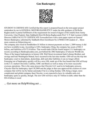 Gm Bankruptcy
STUDENT S CERTIFICATE Certified that this report is prepared based on the term paper project
undertaken by me in GENERAL MOTORS BANRUPTCY under the able guidance of Dr.Richa
Raghuvanshi in partial fulfillment of the requirement for award of degree of B.Com(H) from Amity
University, Uttar Pradesh. Date Siddharth Dixit Dr.Richa Raghuvanshi Prof. V. P. Sahi Lecturer (ABS)
Director (ABS) FACULTY CERTIFICATE Forwarded here with a term paper report on General
Motors Bankruptcy submitted by Siddharth Dixit Enrollment No A7004611108 student of ... Show
more content on Helpwriting.net ...
The company also owed its bondholders $1 billion in interest payments on June 1, 2009 money it did
not have available to pay. According to GM s bankruptcy filing, the company has assets of $82.3
billion, and liabilities of $172.8 billion. That would make GM the fourth largest U.S. bankruptcy on
record, according to Bankruptcydata.com, just behind the 2002 bankruptcy of telecom WorldCom.
Three of the largest bankruptcies in history GM, Wall Street investment bank Lehman Brothers and
savings and loan Washington Mutual, have occurred in the last nine months. GM will use the trip into
bankruptcy court to shed plants, dealerships, debt and other liabilities it can no longer afford.
Emerging out of bankruptcy quickly will be a new GM, made up of the four brands that GM will keep
in the U.S. market Chevrolet, Cadillac, GMC and Buick as well as many of its more successful
overseas operations. This is the same process that Chrysler LLC used in its bankruptcy process.
Chrysler filed for bankruptcy April 30,2009 and the judge in that case approved the creation of a new
company that will be run by Italian automaker Fiat in a ruling Sunday. GM, being a larger, more
complicated and global company than Chrysler, is not expected to have its valuable units exit
bankruptcy quite as quickly, though. The new GM will have only $17 billion in debt, rather than the
$54.4 billion it owed
... Get more on HelpWriting.net ...
 