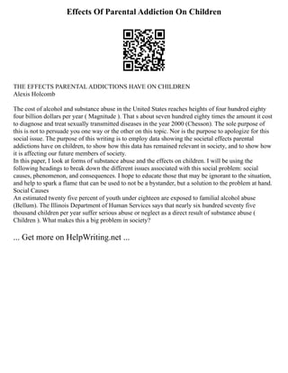 Effects Of Parental Addiction On Children
THE EFFECTS PARENTAL ADDICTIONS HAVE ON CHILDREN
Alexis Holcomb
The cost of alcohol and substance abuse in the United States reaches heights of four hundred eighty
four billion dollars per year ( Magnitude ). That s about seven hundred eighty times the amount it cost
to diagnose and treat sexually transmitted diseases in the year 2000 (Chesson). The sole purpose of
this is not to persuade you one way or the other on this topic. Nor is the purpose to apologize for this
social issue. The purpose of this writing is to employ data showing the societal effects parental
addictions have on children, to show how this data has remained relevant in society, and to show how
it is affecting our future members of society.
In this paper, I look at forms of substance abuse and the effects on children. I will be using the
following headings to break down the different issues associated with this social problem: social
causes, phenomenon, and consequences. I hope to educate those that may be ignorant to the situation,
and help to spark a flame that can be used to not be a bystander, but a solution to the problem at hand.
Social Causes
An estimated twenty five percent of youth under eighteen are exposed to familial alcohol abuse
(Bellum). The Illinois Department of Human Services says that nearly six hundred seventy five
thousand children per year suffer serious abuse or neglect as a direct result of substance abuse (
Children ). What makes this a big problem in society?
... Get more on HelpWriting.net ...
 