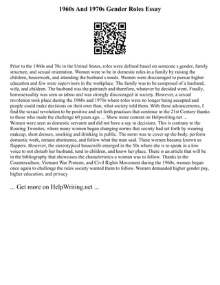 1960s And 1970s Gender Roles Essay
Prior to the 1960s and 70s in the United States, roles were defined based on someone s gender, family
structure, and sexual orientation. Women were to be in domestic roles in a family by raising the
children, housework, and attending the husband s needs. Women were discouraged to pursue higher
education and few were supervisors in the workplace. The family was to be composed of a husband,
wife, and children. The husband was the patriarch and therefore, whatever he decided went. Finally,
homosexuality was seen as taboo and was strongly discouraged in society. However, a sexual
revolution took place during the 1960s and 1970s where roles were no longer being accepted and
people could make decisions on their own than, what society told them. With these advancements, I
find the sexual revolution to be positive and set forth practices that continue in the 21st Century thanks
to those who made the challenge 60 years ago. ... Show more content on Helpwriting.net ...
Women were seen as domestic servants and did not have a say in decisions. This is contrary to the
Roaring Twenties, where many women began changing norms that society had set forth by wearing
makeup, short dresses, smoking and drinking in public. The norm was to cover up the body, perform
domestic work, remain abstinence, and follow what the man said. These women became known as
flappers. However, the stereotypical housewife emerged in the 50s where she is to speak in a low
voice to not disturb her husband, tend to children, and know her place. There is an article that will be
in the bibliography that showcases the characteristics a woman was to follow. Thanks to the
Counterculture, Vietnam War Protests, and Civil Rights Movement during the 1960s, women began
once again to challenge the rules society wanted them to follow. Women demanded higher gender pay,
higher education, and privacy
... Get more on HelpWriting.net ...
 