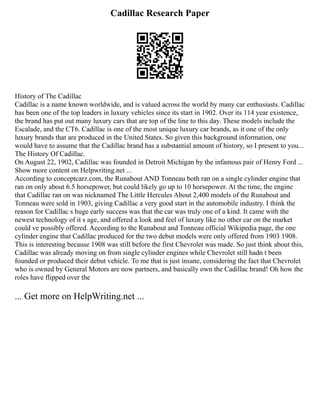 Cadillac Research Paper
History of The Cadillac
Cadillac is a name known worldwide, and is valued across the world by many car enthusiasts. Cadillac
has been one of the top leaders in luxury vehicles since its start in 1902. Over its 114 year existence,
the brand has put out many luxury cars that are top of the line to this day. These models include the
Escalade, and the CT6. Cadillac is one of the most unique luxury car brands, as it one of the only
luxury brands that are produced in the United States. So given this background information, one
would have to assume that the Cadillac brand has a substantial amount of history, so I present to you...
The History Of Cadillac.
On August 22, 1902, Cadillac was founded in Detroit Michigan by the infamous pair of Henry Ford ...
Show more content on Helpwriting.net ...
According to conceptcarz.com, the Runabout AND Tonneau both ran on a single cylinder engine that
ran on only about 6.5 horsepower, but could likely go up to 10 horsepower. At the time, the engine
that Cadillac ran on was nicknamed The Little Hercules About 2,400 models of the Runabout and
Tonneau were sold in 1903, giving Cadillac a very good start in the automobile industry. I think the
reason for Cadillac s huge early success was that the car was truly one of a kind. It came with the
newest technology of it s age, and offered a look and feel of luxury like no other car on the market
could ve possibly offered. According to the Runabout and Tonneau official Wikipedia page, the one
cylinder engine that Cadillac produced for the two debut models were only offered from 1903 1908.
This is interesting because 1908 was still before the first Chevrolet was made. So just think about this,
Cadillac was already moving on from single cylinder engines while Chevrolet still hadn t been
founded or produced their debut vehicle. To me that is just insane, considering the fact that Chevrolet
who is owned by General Motors are now partners, and basically own the Cadillac brand! Oh how the
roles have flipped over the
... Get more on HelpWriting.net ...
 