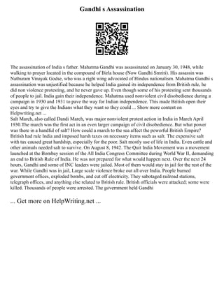 Gandhi s Assassination
The assassination of India s father. Mahatma Gandhi was assassinated on January 30, 1948, while
walking to prayer located in the compound of Birla house (Now Gandhi Smriti). His assassin was
Nathuram Vinayak Godse, who was a right wing advocated of Hindus nationalism. Mahatma Gandhi s
assassination was unjustified because he helped India gained its independence from British rule, he
did non violence protesting, and he never gave up. Even though some of his protesting sent thousands
of people to jail. India gain their independence. Mahatma used nonviolent civil disobedience during a
campaign in 1930 and 1931 to pave the way for Indian independence. This made British open their
eyes and try to give the Indians what they want so they could ... Show more content on
Helpwriting.net ...
Salt March, also called Dandi March, was major nonviolent protest action in India in March April
1930.The march was the first act in an even larger campaign of civil disobedience. But what power
was there in a handful of salt? How could a march to the sea affect the powerful British Empire?
British had rule India and imposed harsh taxes on necessary items such as salt. The expensive salt
with tax caused great hardship, especially for the poor. Salt mostly use of life in India. Even cattle and
other animals needed salt to survive. On August 8, 1942. The Quit India Movement was a movement
launched at the Bombay session of the All India Congress Committee during World War II, demanding
an end to British Rule of India. He was not prepared for what would happen next. Over the next 24
hours, Gandhi and some of INC leaders were jailed. Most of them would stay in jail for the rest of the
war. While Gandhi was in jail, Large scale violence broke out all over India. People burned
government offices, exploded bombs, and cut off electricity. They sabotaged railroad stations,
telegraph offices, and anything else related to British rule. British officials were attacked; some were
killed. Thousands of people were arrested. The government held Gandhi
... Get more on HelpWriting.net ...
 