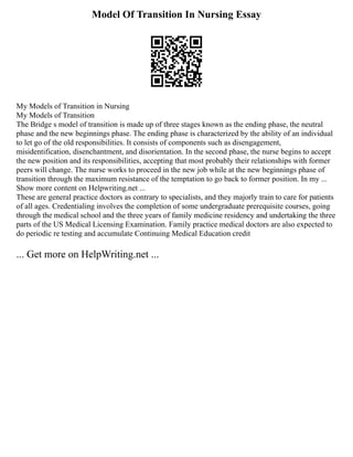 Model Of Transition In Nursing Essay
My Models of Transition in Nursing
My Models of Transition
The Bridge s model of transition is made up of three stages known as the ending phase, the neutral
phase and the new beginnings phase. The ending phase is characterized by the ability of an individual
to let go of the old responsibilities. It consists of components such as disengagement,
misidentification, disenchantment, and disorientation. In the second phase, the nurse begins to accept
the new position and its responsibilities, accepting that most probably their relationships with former
peers will change. The nurse works to proceed in the new job while at the new beginnings phase of
transition through the maximum resistance of the temptation to go back to former position. In my ...
Show more content on Helpwriting.net ...
These are general practice doctors as contrary to specialists, and they majorly train to care for patients
of all ages. Credentialing involves the completion of some undergraduate prerequisite courses, going
through the medical school and the three years of family medicine residency and undertaking the three
parts of the US Medical Licensing Examination. Family practice medical doctors are also expected to
do periodic re testing and accumulate Continuing Medical Education credit
... Get more on HelpWriting.net ...
 