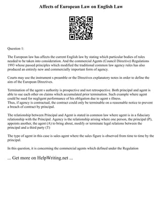 Affects of European Law on English Law
Question 1:
The European law has affects the current English law by stating which particular bodies of rules
needed to be taken into consideration. And the commercial Agents (Council Directive) Regulations
1993 whose passed principles which modified the traditional common law agency rules has also
produced an entirely new and commercially important form of agency.
Courts may use the instrument s preamble or the Directives explanatory notes in order to define the
aim of the European Directives.
Termination of the agent s authority is prospective and not retrospective. Both principal and agent is
able to sue each other on claims which accumulated prior termination. Such example where agent
could be sued for negligent performance of his obligation due to agent s illness.
Thus, if agency is contractual, the contract could only be terminable on a reasonable notice to prevent
a breach of contract by principal.
The relationship between Principal and Agent is stated in common law where agent is in a fiduciary
relationship with the Principal. Agency is the relationship arising where one person, the principal (P),
appoints another, the agent (A) to bring about, modify or terminate legal relations between the
principal and a third party (T)
The type of agent in this case is sales agent where the sales figure is observed from time to time by the
principal.
In this question, it is concerning the commercial agents which defined under the Regulation
... Get more on HelpWriting.net ...
 