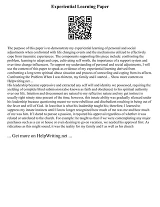 Experiential Learning Paper
The purpose of this paper is to demonstrate my experiential learning of personal and social
adjustments when confronted with life changing events and the mechanisms utilized to effectively
cope from traumatic experiences. The components supporting this piece include: confronting the
problem, learning to adapt and cope, cultivating self worth, the importance of a support system and
over time change influencers. To support my understanding of personal and social adjustments, I will
use the content of this paper to speak as evidence of my experiential learning derived from
confronting a long term spiritual abuse situation and process of unraveling and coping from its affects.
Confronting the Problem When I was thirteen, my family and I started ... Show more content on
Helpwriting.net ...
His leadership became oppressive and extracted any self will and identity we possessed, requiring the
yielding of complete blind submission (also known as faith and obedience) to his spiritual authority
over our life. Intuition and discernment are natural to my reflective nature and my gut instinct is
usually right ninety nine percent of the time; however, this innate ability was gradually silenced under
his leadership because questioning meant we were rebellious and disobedient resulting in being out of
the favor and will of God. At least that is what his leadership taught his; therefore, I learned to
suppress my innate instincts until I know longer recognized how much of me was me and how much
of me was him. If I dared to pursue a passion, it required his approval regardless of whether it was
related or unrelated to the church. For example: he taught us that if we were contemplating any major
purchases such as a car or house or even desiring to go on vacation, we needed his approval first. As
ridiculous as this might sound, it was the reality for my family and I as well as his church
... Get more on HelpWriting.net ...
 