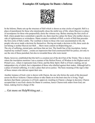 Examples Of Antigone In Dante s Inferno
In the Inferno, Dante sets up the structure of Hell which is shown as nine circles of anguish. Hell is a
place of punishment for those who intentionally chose the sinful way of life, where Heaven is a place
of recompense for those who purposefully chose the virtuous way. Before entering the first circle of
Hell, where people have committed a specific sin, there must be a place for those who neither chose a
side of righteousness or wickedness. Dante created a vestibule of Hell, a circle of Hell that precedes
the first circle of Hell, Limbo. The vestibule is home to those who were uncommitted in life, the
people who never made a decision for themselves. Having not made a decision in life, these souls do
not belong is neither Heaven nor Hell. ... Show more content on Helpwriting.net ...
The city of suffering, eternal pain, and those that are lost. The fourth line of the inscription, Justice
inspired my exalted Creator. , creates an impression that God constructed Hell for justice, not only to
see the sins of those punished, but also to rewarded those who were moral.
Dante, however, established that this hell is a creation not of the devil but of the Trinity. This is shown
where the inscription mentions I am a creature of the Holiest Power, of Wisdom in the Highest and of
Primal Love , where it represents God, Christ, and the Holy Spirit. Hell is of God s making, not an
independent city of rebels, but is dependent of those who rebelled against their maker. Although hell is
a place of eternal suffering, it is also a place that serves justice. The basic meaning of the sign is that
of those sinners who did not repent their sins.
Another instance of God s rule is shown with Charon, the one who ferries the souls of the deceased
across the River Acheron. Charon refuses to take Dante on to the boat since he is living. Virgil
declares that Dante s presence is of God s approval, resulting in Charon s change in decision. Charon
accepted that it was God s desire for Dante to continue, hence Charon took orders from God, not
Satan, making God in charge of the
... Get more on HelpWriting.net ...
 