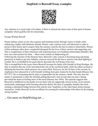 Siegfried vs Beowulf Essay examples
Any relations in a social order will endure, if there is infused into them some of that spirit of human
sympathy which qualifies life for immortality.
George William Russell
Homer defines a hero as one who acquires and maintains honor through victory in battle while
embracing a highly individualistic attitude. Homer s epic warriors were self interested in order to
preserve their honor and to acquire fame the currency used by the hero to achieve immortality. Heroes
of this archetype often show a neglectful disregard for the lives of their warriors and supporting cast.
This is symptomatic of their obsession with acquiring honor over building relationships (Dunkle). But
how can a hero protect his fame ... Show more content on Helpwriting.net ...
Following the structure of the Homeric hero, Beowulf s only concern is becoming king and dying
gloriously in battle to get into Valhalla, a heaven reserved for the brave warriors who died fighting in
combat. He is so blinded by his goals that he discounts the well being of his men.
This is exemplified in the scene where Beowulf recounts his battle with Grendel to King Hrothgar. He
fails to mention that one of his men played the role of the sacrificial lamb, while the others assisted in
defeating the beast the whole process was a joint effort. However, for the 20 lines of his recount, he
emphasizes how pleased he is with Grendel writhing from pain, beaten by his bare hands (Heaney line
957 977). He is insinuating that he alone is responsible for the creature s death. The only time the
martyr is mentioned is when the chieftain gifting Beowulf s men reveals that one man s daring
prevented the doom [of killing more of the men] (Heaney line 1056). This episode suggests that
Beowulf is indifferent to the deaths of even those who are supposedly closest to him, as he remains
emotionally undamaged while boasting about his defeat. His lack of sympathy disables him from
creating a substantial bridge between him and his men. Siegfried, on the other hand, desires human
interaction. Unlike Beowulf, he has an affinity for securing his relationships with others by developing
strong loyalties
... Get more on HelpWriting.net ...
 