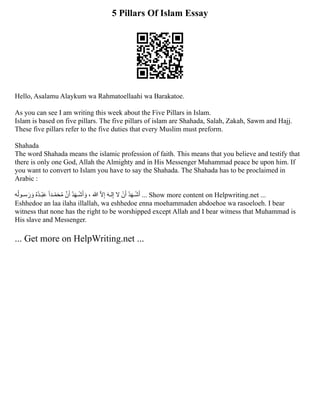 5 Pillars Of Islam Essay
Hello, Asalamu Alaykum wa Rahmatoellaahi wa Barakatoe.
As you can see I am writing this week about the Five Pillars in Islam.
Islam is based on five pillars. The five pillars of i﻿
slam are Shahada, Salah, Zakah, Sawm and Hajj.
These five pillars refer to the five duties that every Muslim must preform.﻿
Shahada
The word Shahada means the islamic profession of faith. This means that you believe and testify that
there is only one God, Allah the Almighty and in His Messenger Muhammad peace be upon him. If
you want to convert to Islam you have to say the Shahada. The Shahada has to be proclaimed in
Arabic :
‫ه‬‫ُل‬‫سـو‬‫َر‬ ‫َو‬ ‫ُه‬‫ْبـُد‬‫َع‬ ‫ًا‬‫ـد‬‫ُمَحّم‬ ‫َّن‬‫َأ‬ ‫ُد‬‫َه‬‫ـ‬‫ْش‬‫َأ‬ ‫َو‬ ، ‫هللا‬ ‫ّال‬‫ِإ‬ ‫َه‬‫لـ‬‫ِإ‬ ‫ال‬ ‫ْن‬‫َأ‬ ‫ُد‬‫َه‬‫ـ‬‫ْش‬‫َأ‬ ... Show more content on Helpwriting.net ...
Eshhedoe an laa ilaha illallah, wa eshhedoe enna moehammaden abdoehoe wa rasoeloeh. I bear
witness that none has the right to be worshipped except Allah and I bear witness that Muhammad is
His slave and Messenger.
... Get more on HelpWriting.net ...
 