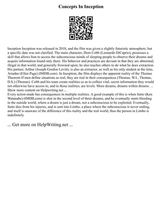 Concepts In Inception
Inception Inception was released in 2010, and the film was given a slightly futuristic atmosphere, but
a specific date was not clarified. The main character, Dom Cobb (Leonardo DiCaprio), possesses a
skill that allows him to access the subconscious minds of sleeping people to observe their dreams and
acquire information found only there. His behavior and practices are deviant in that they are abnormal,
illegal in that world, and generally frowned upon; he also teaches others to do what he does extraction.
His partner, Arthur (Joseph Gordon Levitt), is also an extractor, as well as his only student at the time,
Ariadne (Ellen Page) (IMDB.com). In Inception, the film displays the apparent reality of the Thomas
Theorem If men define situations as real, they are real in their consequences (Thomas, W.I., Thomas,
D.S.) (Thomas). Cobb and his team create realities so as to collect vital, secret information they would
not otherwise have access to, and in those realities, are levels. More dreams, dreams within dreams. ...
Show more content on Helpwriting.net ...
Every action made has consequences in multiple realities. A good example of this is when Saito (Ken
Watanabe) (IMDB.com) is shot in the second level of three dreams, and he eventually starts bleeding
in the outside world, where a dream is just a dream, not a subconscious to be exploited. Eventually,
Saito dies from his injuries, and is sent into Limbo, a place where the subconscious is never ending,
and itself is unaware of the difference of this reality and the real world, thus the person in Limbo is
indefinitely
... Get more on HelpWriting.net ...
 
