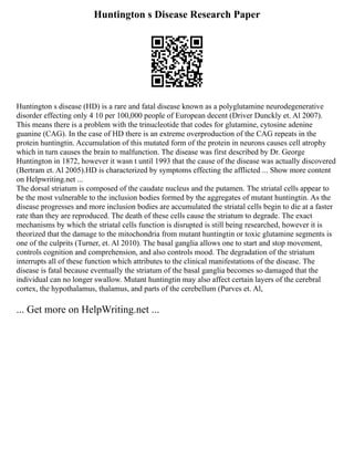 Huntington s Disease Research Paper
Huntington s disease (HD) is a rare and fatal disease known as a polyglutamine neurodegenerative
disorder effecting only 4 10 per 100,000 people of European decent (Driver Dunckly et. Al 2007).
This means there is a problem with the trinucleotide that codes for glutamine, cytosine adenine
guanine (CAG). In the case of HD there is an extreme overproduction of the CAG repeats in the
protein huntingtin. Accumulation of this mutated form of the protein in neurons causes cell atrophy
which in turn causes the brain to malfunction. The disease was first described by Dr. George
Huntington in 1872, however it wasn t until 1993 that the cause of the disease was actually discovered
(Bertram et. Al 2005).HD is characterized by symptoms effecting the afflicted ... Show more content
on Helpwriting.net ...
The dorsal striatum is composed of the caudate nucleus and the putamen. The striatal cells appear to
be the most vulnerable to the inclusion bodies formed by the aggregates of mutant huntingtin. As the
disease progresses and more inclusion bodies are accumulated the striatal cells begin to die at a faster
rate than they are reproduced. The death of these cells cause the striatum to degrade. The exact
mechanisms by which the striatal cells function is disrupted is still being researched, however it is
theorized that the damage to the mitochondria from mutant huntingtin or toxic glutamine segments is
one of the culprits (Turner, et. Al 2010). The basal ganglia allows one to start and stop movement,
controls cognition and comprehension, and also controls mood. The degradation of the striatum
interrupts all of these function which attributes to the clinical manifestations of the disease. The
disease is fatal because eventually the striatum of the basal ganglia becomes so damaged that the
individual can no longer swallow. Mutant huntingtin may also affect certain layers of the cerebral
cortex, the hypothalamus, thalamus, and parts of the cerebellum (Purves et. Al,
... Get more on HelpWriting.net ...
 