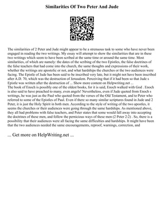 Similarities Of Two Peter And Jude
The similarities of 2 Peter and Jude might appear to be a strenuous task to some who have never been
engaged in reading the two writings. My essay will attempt to show the similarities that are in these
two writings which seem to have been scribed at the same time or around the same time. Most
similarities, of which are namely: the dates of the scribing of the two Epistles, the false doctrines of
the false teachers that had come into the church, the same thoughts and expressions of their work,
whether the writings are apostolic or not, and what hardships the churches or the two audiences were
facing. The Epistle of Jude has been said to be inscribed very late, but it might not have been inscribed
after A.D. 70, which was the destruction of Jerusalem. Perceiving that if it had been so that Jude s
Epistle was written after the destruction of ... Show more content on Helpwriting.net ...
The book of Enoch is possibly one of the oldest books, for it is said, Enoch walked with God . Enoch
is also said to have preached to many, even angels! Nevertheless, even if Jude quoted from Enoch s
writings, he was just as the Paul who quoted from the verses of the Old Testament, and to Peter who
referred to some of the Epistles of Paul. Even if there so many similar scriptures found in Jude and 2
Peter, it is just the Holy Spirit in both men. According to the style of writing of the two apostles, it
seems the churches or their audiences were going through the same hardships. As mentioned above,
they all had problems with false teachers, and Peter states that some would fall away into accepting
the doctrines of these men, and follow the pernicious ways of these men (2 Peter 2:2) . So, there is a
possibility that their audiences were all facing the same difficulties and hardships. It might have been
that the two audiences needed the same encouragements, reproof, warnings, correction, and
... Get more on HelpWriting.net ...
 