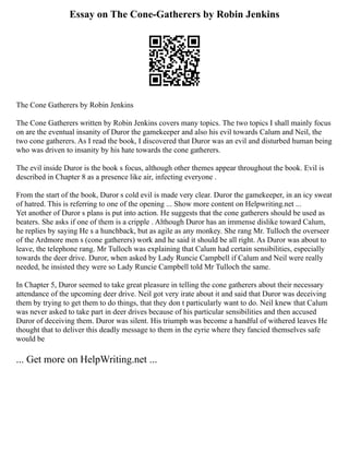 Essay on The Cone-Gatherers by Robin Jenkins
The Cone Gatherers by Robin Jenkins
The Cone Gatherers written by Robin Jenkins covers many topics. The two topics I shall mainly focus
on are the eventual insanity of Duror the gamekeeper and also his evil towards Calum and Neil, the
two cone gatherers. As I read the book, I discovered that Duror was an evil and disturbed human being
who was driven to insanity by his hate towards the cone gatherers.
The evil inside Duror is the book s focus, although other themes appear throughout the book. Evil is
described in Chapter 8 as a presence like air, infecting everyone .
From the start of the book, Duror s cold evil is made very clear. Duror the gamekeeper, in an icy sweat
of hatred. This is referring to one of the opening ... Show more content on Helpwriting.net ...
Yet another of Duror s plans is put into action. He suggests that the cone gatherers should be used as
beaters. She asks if one of them is a cripple . Although Duror has an immense dislike toward Calum,
he replies by saying He s a hunchback, but as agile as any monkey. She rang Mr. Tulloch the overseer
of the Ardmore men s (cone gatherers) work and he said it should be all right. As Duror was about to
leave, the telephone rang. Mr Tulloch was explaining that Calum had certain sensibilities, especially
towards the deer drive. Duror, when asked by Lady Runcie Campbell if Calum and Neil were really
needed, he insisted they were so Lady Runcie Campbell told Mr Tulloch the same.
In Chapter 5, Duror seemed to take great pleasure in telling the cone gatherers about their necessary
attendance of the upcoming deer drive. Neil got very irate about it and said that Duror was deceiving
them by trying to get them to do things, that they don t particularly want to do. Neil knew that Calum
was never asked to take part in deer drives because of his particular sensibilities and then accused
Duror of deceiving them. Duror was silent. His triumph was become a handful of withered leaves He
thought that to deliver this deadly message to them in the eyrie where they fancied themselves safe
would be
... Get more on HelpWriting.net ...
 