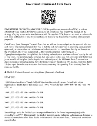 Investment Decision and Cash Flows
INVESTMENT DECISION AND CASH FLOWS A positive net present value (NPV) is a direct
estimate of value creation for shareholders and is an operational way of carrying through on the
strategy of trying to maximize shareholder wealth. To calculate NPV, however we need to estimate the
cash costs and benefits of any decision at hand. In this note we discuss the evaluation of investment
proposals.
Cash Flows: Basic Concepts The cash flows that we will use in our analysis are incremental after tax
cash flows. The incremental cash flow rule is that the cash flows relevant in analyzing an investment
opportunity are those after tax cash flows and only those after tax cash flows directly attributable to
the investment. The words incremental, ... Show more content on Helpwriting.net ...
Zippo plans to depreciate (straight line) the building and equipment to a book value of zero by the end
of five years. The company feels, however, that land values in this area will appreciate and that in five
years it could sell the plant (including the land and equipment) for $500,000. Table 2 summarizes
Zippo s projected annual operating flows for the new facility based on a 40% tax rate. Note that Table
2 is just a pro forma income statement that incorporates only the operating flows resulting from the
proposed facility.
3Table 2. Estimated annual operating flows. (thousands of dollars)
UVA F 0915
1998 Sales minus Cost of Goods Sold (60%) minus Operating Expenses Gross Profit minus
Depreciation∗ Profit Before Tax minus Taxes (40%) Profit After Tax 1,000 −600 −50 350 −160 190
−76 114
1999 1,000 −600 −50 350 −160 190 −76 114
2000 1,000 −600 −50 350 −160 190 −76 114
2001 1,000 −600 −50 350 −160 190 −76 114
2002 1,000 −600 −50 350 −160 190 −76 114
Should Zippo build the facility? Are the expected benefits in the future large enough to justify
expenditures in 1997? This is exactly the kind of question capital budgeting techniques are designed to
answer. Our task is to relate these details to incremental after tax cash flows. Then we can use the net
present value
 