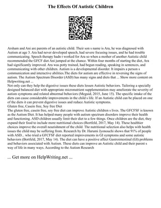 The Effects Of Autistic Children
Arsham and Ani are parents of an autistic child. Their son s name is Ara, he was diagnosed with
Autism at age 3. Ara had never developed speech, had severe focusing issues, and he had trouble
communicating. Speech therapy hadn t worked for Ara so when a mother of another Autistic child
recommended the GFCF diet Ani jumped at the chance. Within four months of starting the diet, Ara
had significantly improved. Ara was potty trained, had begun reading, speaking in sentences, and
communicating with other children. Autism is a developmental disorder. It impairs a person s
communication and interactive abilities.The diets for autism are effective in reversing the signs of
autism. The Autism Spectrum Disorder (ASD) has many signs and diets that ... Show more content on
Helpwriting.net ...
Not only can they help the digestive issues these diets lessen Autistic behaviors. Tailoring a specially
designed balanced diet with appropriate micronutrient supplementation may ameliorate the severity of
autism symptoms and related abnormal behaviors (Meguid, 2015, June 15). The specific intake of the
diets can cause considerable improvements in the child s life. If an Autistic child can be placed on one
of the diets it can prevent digestive issues and reduce Autistic symptoms.
Gluten free, Casein free, Soy free Diet
The gluten free, casein free, soy free diet can improve Autistic children s lives. The GFCFSF is known
as the Autism Diet. It has helped many people with autism spectrum disorders improve their health
and functioning. ASD children usually limit their diet to a few things. Once children are the diet, they
expand their food to include more nutritional choices (Bortfeld, 2017, May 14). These healthier
choices improve the overall nourishment of the child. The nutritional selection also helps with health
issues the child may be suffering from. Research by Dr. Harumi Jyonouchi shows that 91% of people
with ASD... who tried a GFCFSF diet reported improvements in GI symptoms and some autistic
behaviors (Bortfeld, 2017, May 14). The diet can have a positive affect Gastrointestinal (GI) problems
and behaviors associated with Autism. These diets can improve an Autistic child and their parent s
way of life in many ways. According to the Autism Research
... Get more on HelpWriting.net ...
 