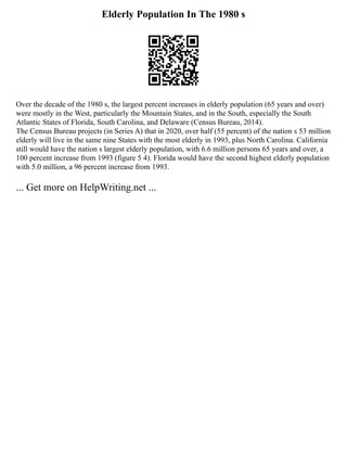 Elderly Population In The 1980 s
Over the decade of the 1980 s, the largest percent increases in elderly population (65 years and over)
were mostly in the West, particularly the Mountain States, and in the South, especially the South
Atlantic States of Florida, South Carolina, and Delaware (Census Bureau, 2014).
The Census Bureau projects (in Series A) that in 2020, over half (55 percent) of the nation s 53 million
elderly will live in the same nine States with the most elderly in 1993, plus North Carolina. California
still would have the nation s largest elderly population, with 6.6 million persons 65 years and over, a
100 percent increase from 1993 (figure 5 4). Florida would have the second highest elderly population
with 5.0 million, a 96 percent increase from 1993.
... Get more on HelpWriting.net ...
 