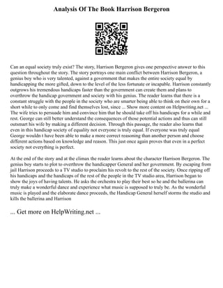 Analysis Of The Book Harrison Bergeron
Can an equal society truly exist? The story, Harrison Bergeron gives one perspective answer to this
question throughout the story. The story portrays one main conflict between Harrison Bergeron, a
genius boy who is very talented, against a government that makes the entire society equal by
handicapping the more gifted, down to the level of the less fortunate or incapable. Harrison constantly
outgrows his tremendous handicaps faster than the government can create them and plans to
overthrow the handicap government and society with his genius. The reader learns that there is a
constant struggle with the people in the society who are smarter being able to think on their own for a
short while to only come and find themselves lost, since ... Show more content on Helpwriting.net ...
The wife tries to persuade him and convince him that he should take off his handicaps for a while and
rest. George can still better understand the consequences of those potential actions and thus can still
outsmart his wife by making a different decision. Through this passage, the reader also learns that
even in this handicap society of equality not everyone is truly equal. If everyone was truly equal
George wouldn t have been able to make a more correct reasoning than another person and choose
different actions based on knowledge and reason. This just once again proves that even in a perfect
society not everything is perfect.
At the end of the story and at the climax the reader learns about the character Harrison Bergeron. The
genius boy starts to plot to overthrow the handicapper General and her government. By escaping from
jail Harrison proceeds to a TV studio to proclaim his revolt to the rest of the society. Once ripping off
his handicaps and the handicaps of the rest of the people in the TV studio area, Harrison began to
show the joys of having talents. He asks the orchestra to play their best so he and the ballerina can
truly make a wonderful dance and experience what music is supposed to truly be. As the wonderful
music is played and the elaborate dance proceeds, the Handicap General herself storms the studio and
kills the ballerina and Harrison
... Get more on HelpWriting.net ...
 