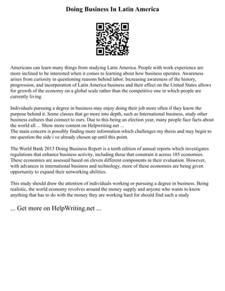Doing Business In Latin America
Americans can learn many things from studying Latin America. People with work experience are
more inclined to be interested when it comes to learning about how business operates. Awareness
arises from curiosity in questioning reasons behind labor. Increasing awareness of the history,
progression, and incorporation of Latin America business and their effect on the United States allows
for growth of the economy on a global scale rather than the competitive one in which people are
currently living.
Individuals pursuing a degree in business may enjoy doing their job more often if they know the
purpose behind it. Some classes that go more into depth, such as International business, study other
business cultures that connect to ours. Due to this being an election year, many people face facts about
the world all ... Show more content on Helpwriting.net ...
The main concern is possibly finding more information which challenges my thesis and may begin to
me question the side i ve already chosen up until this point.
The World Bank 2013 Doing Business Report is a tenth edition of annual reports which investigates
regulations that enhance business activity, including those that constrain it across 185 economies.
These economies are assessed based on eleven different components in their evaluation. However,
with advances in international business and technology, more of these economies are being given
opportunity to expand their networking abilities.
This study should draw the attention of individuals working or pursuing a degree in business. Being
realistic, the world economy revolves around the money supply and anyone who wants to know
anything that has to do with the money they are working hard for should find such a study
... Get more on HelpWriting.net ...
 