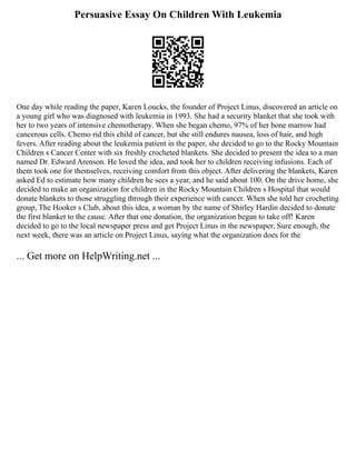 Persuasive Essay On Children With Leukemia
One day while reading the paper, Karen Loucks, the founder of Project Linus, discovered an article on
a young girl who was diagnosed with leukemia in 1993. She had a security blanket that she took with
her to two years of intensive chemotherapy. When she began chemo, 97% of her bone marrow had
cancerous cells. Chemo rid this child of cancer, but she still endures nausea, loss of hair, and high
fevers. After reading about the leukemia patient in the paper, she decided to go to the Rocky Mountain
Children s Cancer Center with six freshly crocheted blankets. She decided to present the idea to a man
named Dr. Edward Arenson. He loved the idea, and took her to children receiving infusions. Each of
them took one for themselves, receiving comfort from this object. After delivering the blankets, Karen
asked Ed to estimate how many children he sees a year, and he said about 100. On the drive home, she
decided to make an organization for children in the Rocky Mountain Children s Hospital that would
donate blankets to those struggling through their experience with cancer. When she told her crocheting
group, The Hooker s Club, about this idea, a woman by the name of Shirley Hardin decided to donate
the first blanket to the cause. After that one donation, the organization began to take off! Karen
decided to go to the local newspaper press and get Project Linus in the newspaper. Sure enough, the
next week, there was an article on Project Linus, saying what the organization does for the
... Get more on HelpWriting.net ...
 