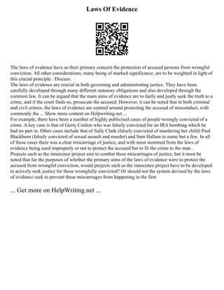 Laws Of Evidence
The laws of evidence have as their primary concern the protection of accused persons from wrongful
conviction. All other considerations, many being of marked significance, are to be weighted in light of
this crucial principle . Discuss.
The laws of evidence are crucial in both governing and administrating justice. They have been
carefully developed through many different statutory obligations and also developed through the
common law. It can be argued that the main aims of evidence are to fairly and justly seek the truth to a
crime, and if the court finds so, prosecute the accused. However, it can be noted that in both criminal
and civil crimes, the laws of evidence are centred around protecting the accused of misconduct, with
commonly the ... Show more content on Helpwriting.net ...
For example, there have been a number of highly publicised cases of people wrongly convicted of a
crime. A key case is that of Gerry Conlon who was falsely convicted for an IRA bombing which he
had no part in. Other cases include that of Sally Clark (falsely convicted of murdering her child) Paul
Blackburn (falsely convicted of sexual assault and murder) and Sam Hallam to name but a few. In all
of these cases there was a clear miscarriage of justice, and with most stemmed from the laws of
evidence being used improperly or not to protect the accused but to fit the crime to the man .
Projects such as the innocence project aim to combat these miscarriages of justice, but it must be
noted that for the purposes of whether the primary aims of the laws of evidence were to protect the
accused from wrongful conviction, would projects such as the innocence project have to be developed
to actively seek justice for those wrongfully convicted? Or should not the system devised by the laws
of evidence seek to prevent these miscarriages from happening in the first
... Get more on HelpWriting.net ...
 