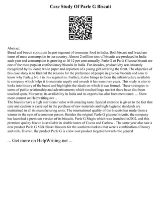 Case Study Of Parle G Biscuit
Abstract:
Bread and biscuit constitute largest segment of consumer food in India. Both biscuit and bread are
items of mass consumption in our country. Almost 2 million tons of biscuits are produced in India
each year and consumption is growing at 10 12 per cent annually. Parle G or Parle Glucose biscuit are
one of the most popular confectionary biscuits in India. For decades, productivity was instantly
recognized by its iconic white paper and depiction of a young girl covering the front. The objective of
this case study is to find out the reasons for the preference of people in glucose biscuits and also to
know why Parle g No.1 in this segment is. Further, it also brings to focus the infrastructure available
to company which helps it to maintain supply and awards it has won over years. This study is also to
looks into history of the brand and highlights the ideals on which it was formed. These strategies in
terms of public relationship and advertisements which resulted huge market share have also been
touched upon. Moreover, its availability in India and its exports has also been mentioned. ... Show
more content on Helpwriting.net ...
The biscuits have a high nutritional value with amazing taste. Special attention is given to the fact that
care and caution is exercised in the purchase of raw materials and high hygienic standards are
maintained in all its manufacturing units. The international quality of the biscuits has made them a
winner in the eyes of a common person. Besides the original Parle G glucose biscuits, the company
has launched a premium version of its biscuits. Parle G Magix which was launched in2002, and this
premium quality biscuit is available in double tastes of Cocoa and Cashew . The same year also saw a
new product Parle G Milk Shakti biscuits for the southern markets that were a combination of honey
and milk. Overall, the product Parle G is a low cost product targeted towards the general
... Get more on HelpWriting.net ...
 