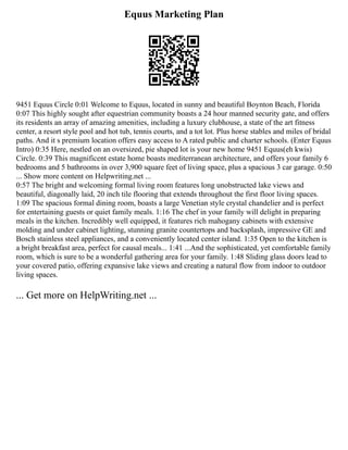 Equus Marketing Plan
9451 Equus Circle 0:01 Welcome to Equus, located in sunny and beautiful Boynton Beach, Florida
0:07 This highly sought after equestrian community boasts a 24 hour manned security gate, and offers
its residents an array of amazing amenities, including a luxury clubhouse, a state of the art fitness
center, a resort style pool and hot tub, tennis courts, and a tot lot. Plus horse stables and miles of bridal
paths. And it s premium location offers easy access to A rated public and charter schools. (Enter Equus
Intro) 0:35 Here, nestled on an oversized, pie shaped lot is your new home 9451 Equus(eh kwis)
Circle. 0:39 This magnificent estate home boasts mediterranean architecture, and offers your family 6
bedrooms and 5 bathrooms in over 3,900 square feet of living space, plus a spacious 3 car garage. 0:50
... Show more content on Helpwriting.net ...
0:57 The bright and welcoming formal living room features long unobstructed lake views and
beautiful, diagonally laid, 20 inch tile flooring that extends throughout the first floor living spaces.
1:09 The spacious formal dining room, boasts a large Venetian style crystal chandelier and is perfect
for entertaining guests or quiet family meals. 1:16 The chef in your family will delight in preparing
meals in the kitchen. Incredibly well equipped, it features rich mahogany cabinets with extensive
molding and under cabinet lighting, stunning granite countertops and backsplash, impressive GE and
Bosch stainless steel appliances, and a conveniently located center island. 1:35 Open to the kitchen is
a bright breakfast area, perfect for causal meals... 1:41 ...And the sophisticated, yet comfortable family
room, which is sure to be a wonderful gathering area for your family. 1:48 Sliding glass doors lead to
your covered patio, offering expansive lake views and creating a natural flow from indoor to outdoor
living spaces.
... Get more on HelpWriting.net ...
 