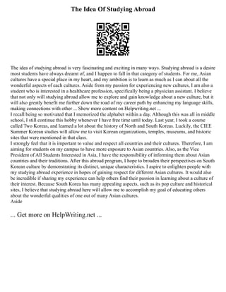 The Idea Of Studying Abroad
The idea of studying abroad is very fascinating and exciting in many ways. Studying abroad is a desire
most students have always dreamt of, and I happen to fall in that category of students. For me, Asian
cultures have a special place in my heart, and my ambition is to learn as much as I can about all the
wonderful aspects of each cultures. Aside from my passion for experiencing new cultures, I am also a
student who is interested in a healthcare profession, specifically being a physician assistant. I believe
that not only will studying abroad allow me to explore and gain knowledge about a new culture, but it
will also greatly benefit me further down the road of my career path by enhancing my language skills,
making connections with other ... Show more content on Helpwriting.net ...
I recall being so motivated that I memorized the alphabet within a day. Although this was all in middle
school, I still continue this hobby whenever I have free time until today. Last year, I took a course
called Two Koreas, and learned a lot about the history of North and South Koreas. Luckily, the CIEE
Summer Korean studies will allow me to visit Korean organizations, temples, museums, and historic
sites that were mentioned in that class.
I strongly feel that it is important to value and respect all countries and their cultures. Therefore, I am
aiming for students on my campus to have more exposure to Asian countries. Also, as the Vice
President of All Students Interested in Asia, I have the responsibility of informing them about Asian
countries and their traditions. After this abroad program, I hope to broaden their perspectives on South
Korean culture by demonstrating its distinct, unique characteristics. I aspire to enlighten people with
my studying abroad experience in hopes of gaining respect for different Asian cultures. It would also
be incredible if sharing my experience can help others find their passion in learning about a culture of
their interest. Because South Korea has many appealing aspects, such as its pop culture and historical
sites, I believe that studying abroad here will allow me to accomplish my goal of educating others
about the wonderful qualities of one out of many Asian cultures.
Aside
... Get more on HelpWriting.net ...
 