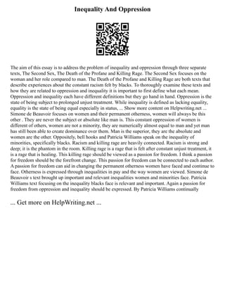 Inequality And Oppression
The aim of this essay is to address the problem of inequality and oppression through three separate
texts, The Second Sex, The Death of the Profane and Killing Rage. The Second Sex focuses on the
woman and her role compared to man. The Death of the Profane and Killing Rage are both texts that
describe experiences about the constant racism felt by blacks. To thoroughly examine these texts and
how they are related to oppression and inequality it is important to first define what each mean.
Oppression and inequality each have different definitions but they go hand in hand. Oppression is the
state of being subject to prolonged unjust treatment. While inequality is defined as lacking equality,
equality is the state of being equal especially in status, ... Show more content on Helpwriting.net ...
Simone de Beauvoir focuses on women and their permanent otherness, women will always be this
other . They are never the subject or absolute like man is. This constant oppression of women is
different of others, women are not a minority, they are numerically almost equal to man and yet man
has still been able to create dominance over them. Man is the superior, they are the absolute and
women are the other. Oppositely, bell hooks and Patricia Williams speak on the inequality of
minorities, specifically blacks. Racism and killing rage are heavily connected. Racism is strong and
deep; it is the phantom in the room. Killing rage is a rage that is felt after constant unjust treatment, it
is a rage that is healing. This killing rage should be viewed as a passion for freedom. I think a passion
for freedom should be the forefront change. This passion for freedom can be connected to each author.
A passion for freedom can aid in changing the permanent otherness women have faced and continue to
face. Otherness is expressed through inequalities in pay and the way women are viewed. Simone de
Beauvoir s text brought up important and relevant inequalities women and minorities face. Patricia
Williams text focusing on the inequality blacks face is relevant and important. Again a passion for
freedom from oppression and inequality should be expressed. By Patricia Williams continually
... Get more on HelpWriting.net ...
 