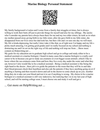 Marine Biology Personal Statement
My family background is Latino and I come from a family that struggles at times, but is always
willing to work their butts off just to provide things for myself and also for my siblings . My uncles
who I consider my parents have always been there for me and my two older sisters, he took us in when
my mother passed away giving birth to my little sister, after she gave birth to my little sister, she
disappeared from our lives since her dad took her, but that s life and i m sure one day we will meet.
My life is kinda depressing, but really I don t take it like that, as of right now I m happy and my life s
pretty much amazing, I m getting good grades and I m really focused on my school and nothing is
distracting me and I m set on the right way of life and nothing will stop me from ... Show more
content on Helpwriting.net ...
My goals for my education are to graduate high school and go to college and study either to be a
medical assistant or a marine biologist. I heard in many cases that a marine biologist is a really cool
career to be in because you get to study sea creatures or even bigger ocean animals ,which I like to
know where the sea creatures came from and how they live every day under the water and what they
eat, however I also would like to be a medical assistant . Being a medical assistant is like being the
right hand to the doctor , there job is to guide the patients to the room that they will be in and take
their blood pressure check their heartbeat and also ask the patients if they have anything going on or if
anything is hurting and then record it down and call in the doctor to come check up on you. Another
thing they do is take out your blood and test it to see if anything is wrong . My choice to be a marine
biologist or a medical assistant is still very indecisive, but realizing that i m in my last year of high
school, and will be starting college soon, I must choose one and study it well and get a
... Get more on HelpWriting.net ...
 